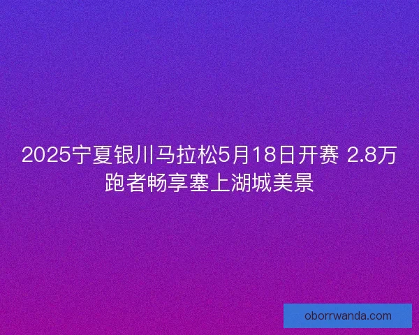2025宁夏银川马拉松5月18日开赛 2.8万跑者畅享塞上湖城美景