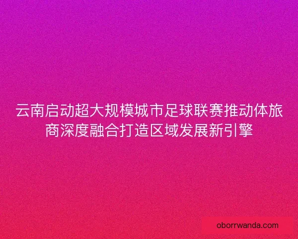云南启动超大规模城市足球联赛推动体旅商深度融合打造区域发展新引擎
