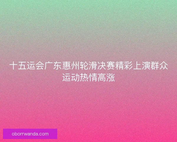 十五运会广东惠州轮滑决赛精彩上演群众运动热情高涨